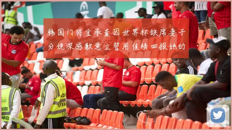 韩国门将金承奎因世界杯缺席妻子分娩深感歉意立誓用佳绩回报她的支持与爱