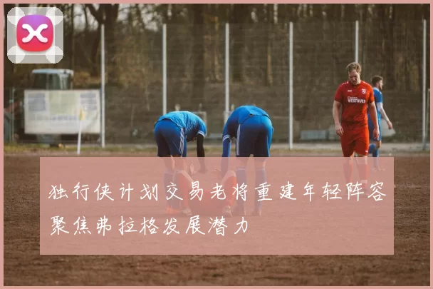 独行侠计划交易老将重建年轻阵容聚焦弗拉格发展潜力
