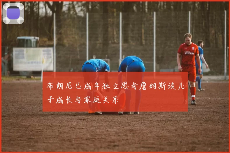 布朗尼已成年独立思考詹姆斯谈儿子成长与家庭关系
