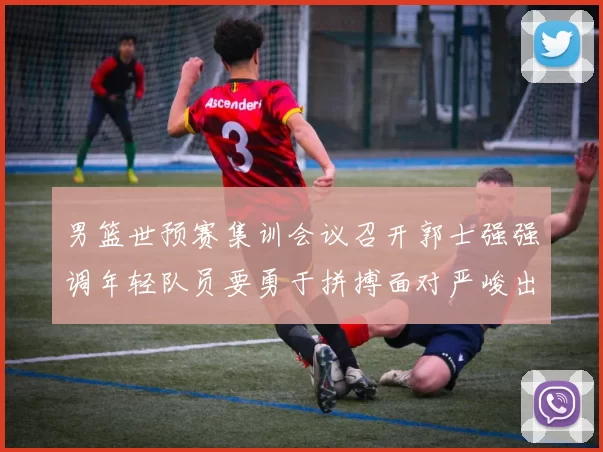 男篮世预赛集训会议召开郭士强强调年轻队员要勇于拼搏面对严峻出线形势