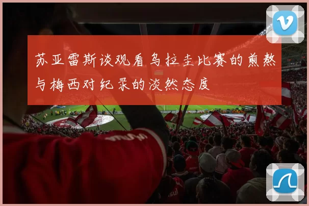 苏亚雷斯谈观看乌拉圭比赛的煎熬与梅西对纪录的淡然态度
