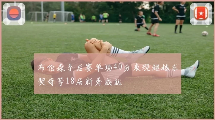 布伦森季后赛单场40分表现超越东契奇等18届新秀成就