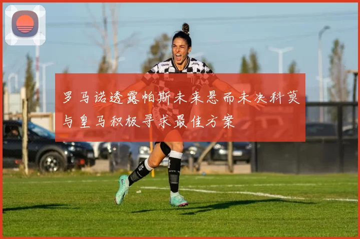 罗马诺透露帕斯未来悬而未决科莫与皇马积极寻求最佳方案