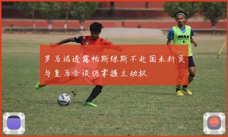 罗马诺透露帕斯琼斯不赴国米科莫与皇马会谈仍掌握主动权