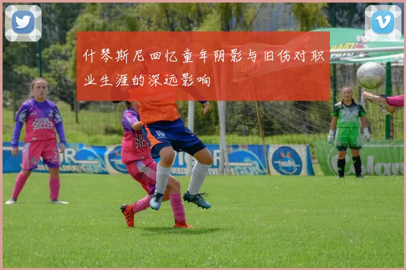 什琴斯尼回忆童年阴影与旧伤对职业生涯的深远影响