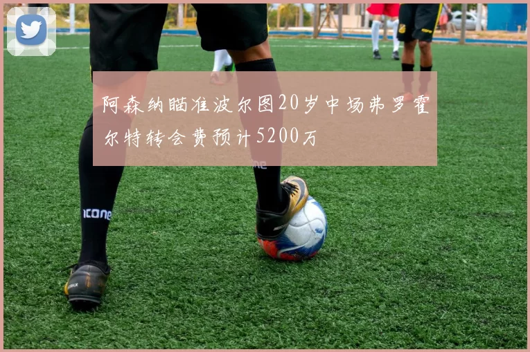 阿森纳瞄准波尔图20岁中场弗罗霍尔特转会费预计5200万
