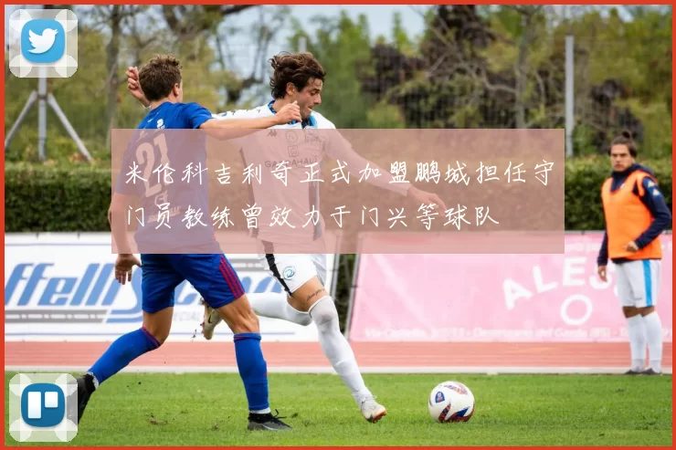 米伦科吉利奇正式加盟鹏城担任守门员教练曾效力于门兴等球队