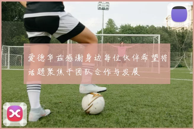 爱德华兹感谢身边每位伙伴希望将话题聚焦于团队合作与发展