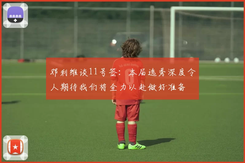 邓利维谈11号签：本届选秀深度令人期待我们将全力以赴做好准备