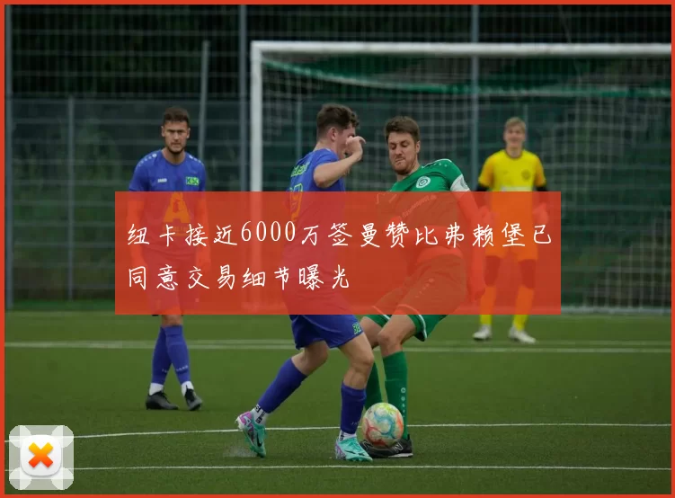纽卡接近6000万签曼赞比弗赖堡已同意交易细节曝光