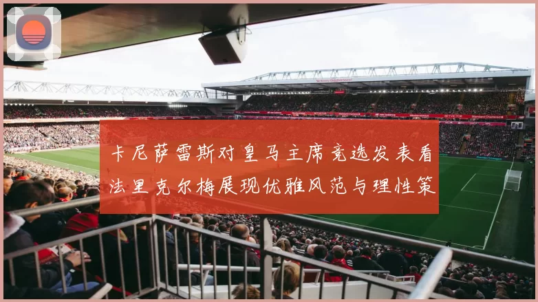 卡尼萨雷斯对皇马主席竞选发表看法里克尔梅展现优雅风范与理性策略