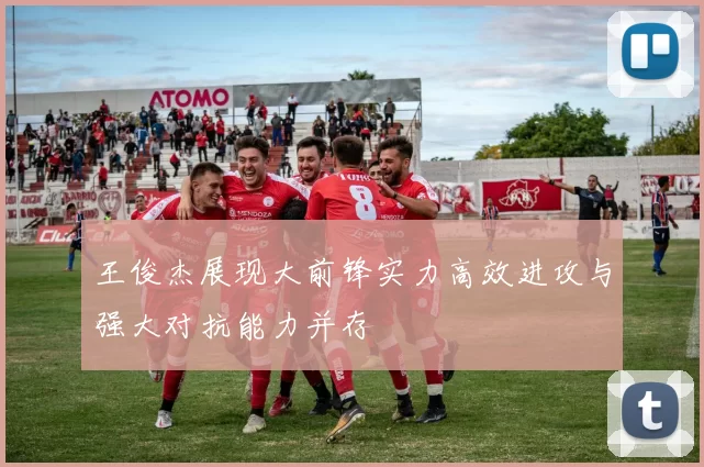 王俊杰展现大前锋实力高效进攻与强大对抗能力并存