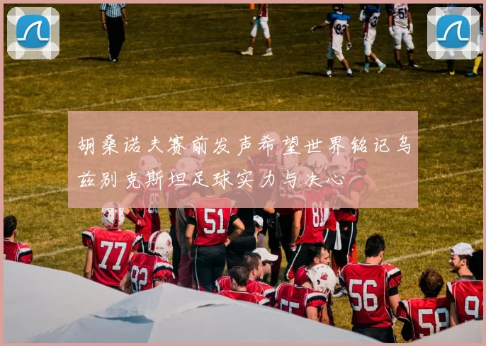 胡桑诺夫赛前发声希望世界铭记乌兹别克斯坦足球实力与决心