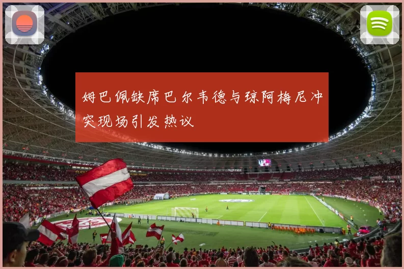 姆巴佩缺席巴尔韦德与琼阿梅尼冲突现场引发热议