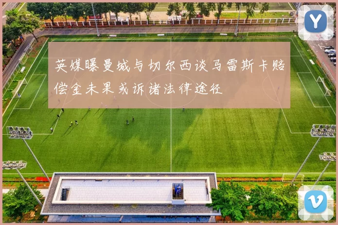 英媒曝曼城与切尔西谈马雷斯卡赔偿金未果或诉诸法律途径