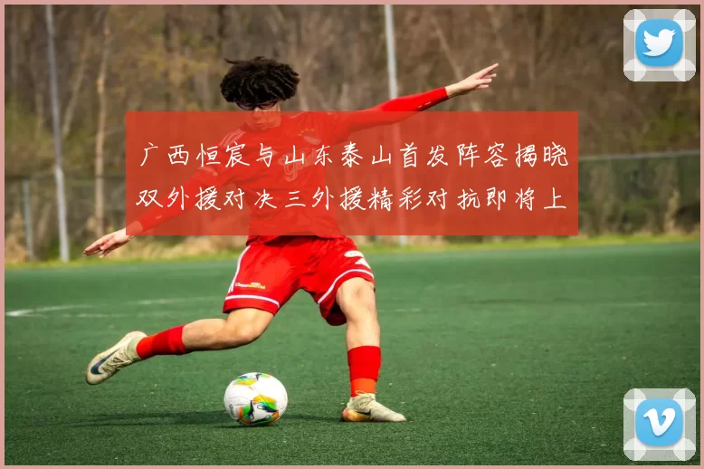 广西恒宸与山东泰山首发阵容揭晓双外援对决三外援精彩对抗即将上演