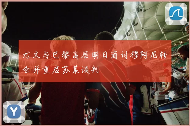 尤文与巴黎高层明日商讨穆阿尼转会并重启苏莱谈判