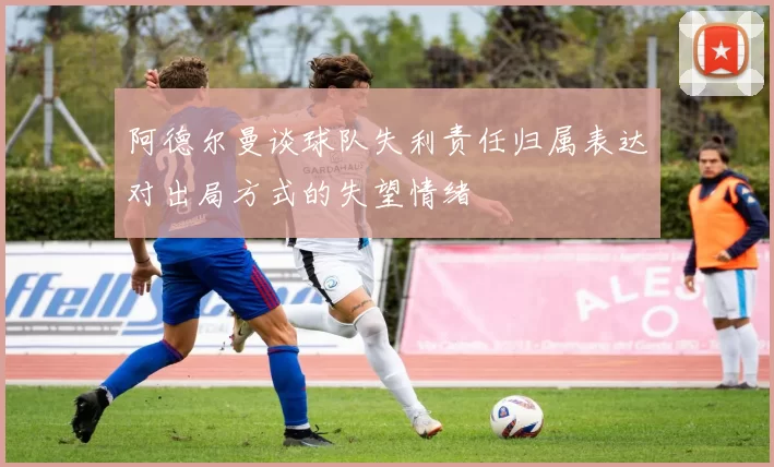 阿德尔曼谈球队失利责任归属表达对出局方式的失望情绪