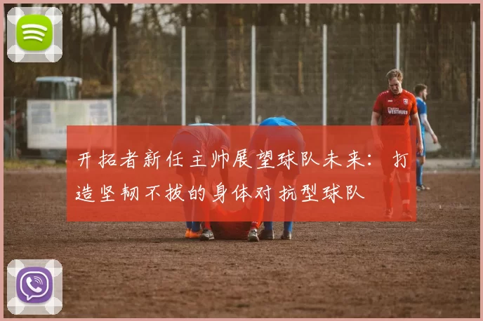 开拓者新任主帅展望球队未来:打造坚韧不拔的身体对抗型球队